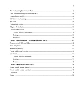 2
Personal Learning Environment (PLE).......................................................................................................42
Open Network Learning Environment (ONLE) .........................................................................................44
Linkage Design Model................................................................................................................................44
Self-Empowered Learning..........................................................................................................................47
RSS Feed.....................................................................................................................................................48
Personalized Learning.................................................................................................................................49
Adaptive Technologies ...............................................................................................................................50
Conclusion/Discussion................................................................................................................................51
Learning activities/assignments..........................................................................................................52
Readings:.............................................................................................................................................56
References...........................................................................................................................................58
Chapter 5: Development & Practices/Teaching for ONLE...........................................................61
Teaching with ONLEs and PLEs................................................................................................................62
Third Party Tools........................................................................................................................................64
Wearable Technology .................................................................................................................................65
Formal and Informal Learning....................................................................................................................66
Conclusion ..................................................................................................................................................67
Learning activities/assignment............................................................................................................68
Readings:.............................................................................................................................................75
References...........................................................................................................................................76
Chapter 6: Conclusions and Wrap Up ........................................................................................78
How to use this book as learners?...............................................................................................................78
How to use this book as educators? ............................................................................................................78
Conclusion ..................................................................................................................................................78
Glossary.....................................................................................................................................79
 