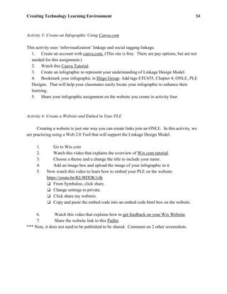 Creating Technology Learning Environment 54
Activity 3: Create an Infographic Using Canva.com
This activity uses ‘infovisualization’ linkage and social tagging linkage.
1. Create an account with canva.com. (This site is free. There are pay options, but are not
needed for this assignment.)
2. Watch this Canva Tutorial.
3. Create an infographic to represent your understanding of Linkage Design Model.
4. Bookmark your infographic in Diigo Group. Add tags ETC655, Chapter 4, ONLE, PLE
Designs. That will help your classmates easily locate your infographic to enhance their
learning.
5. Share your infographic assignment on the website you create in activity four.
Activity 4: Create a Website and Embed in Your PLE
Creating a website is just one way you can create links join an ONLE. In this activity, we
are practicing using a Web 2.0 Tool that will support the Linkage Design Model.
1. Go to Wix.com
2. Watch this video that explains the overview of Wix.com tutorial.
3. Choose a theme and a change the title to include your name.
4. Add an image box and upload the image of your infographic to it.
5. Now watch this video to learn how to embed your PLE on the website:
https://youtu.be/KL9HXIK1clk
❏ From Symbaloo, click share.
❏ Change settings to private.
❏ Click share my webmix.
❏ Copy and paste the embed code into an embed code html box on the website.
6. Watch this video that explains how to get feedback on your Wix Website.
7. Share the website link to this Padlet.
*** Note, it does not need to be published to be shared. Comment on 2 other screenshots.
 