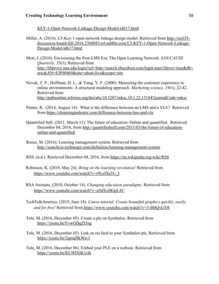 Creating Technology Learning Environment 59
KEY-1-Open-Network-Linkage-Design-Model-td617.html
Miller, A. (2016). L5-Key-1-open network linkage design model. Retrieved from http://etc655-
discussion-board-fall-2016.2360883.n4.nabble.com/L5-KEY-1-Open-Network-Linkage-
Design-Model-td617.html
Mott, J. (2010). Envisioning the Post-LMS Era: The Open Learning Network. EDUCAUSE
Quarterly, 33(1), Retrieved from
http://libproxy.nau.edu/login?url=http://search.ebscohost.com/login.aspx?direct=true&db=
eric&AN=EJ890469&site=ehost-live&scope=site
Novak, T. P., Hoffman, D. L., & Yung, Y. F. (2000). Measuring the customer experience in
online environments: A structural modeling approach. Marketing science, 19(1), 22-42.
Retrieved from
http://pubsonline.informs.org/doi/abs/10.1287/mksc.19.1.22.15184?journalCode=mksc
Pinner, R. (2014, August 14). What is the difference between an LMS and a VLE? Retrieved
from https://elearningindustry.com/difference-between-lms-and-vle
Quantified Self. (2011, March 11). The future of education: Online and quantified. Retrieved
December 04, 2016, from http://quantifiedself.com/2011/03/the-future-of-education-
online-and-quantified/
Rouse, M. (2016). Learning management system. Retrieved from
http://searchcio.techtarget.com/definition/learning-management-system
RSS. (n.d.). Retrieved December 04, 2016, from https://en.wikipedia.org/wiki/RSS
Robinson, K. (2010, May 24). Bring on the learning revolution! Retrieved from
https://www.youtube.com/watch?v=r9LelXa3U_I
RSA Animate. (2010, October 14). Changing education paradigms. Retrieved from
https://www.youtube.com/watch?v=zDZFcDGpL4U
TechTalkAmerica. (2015, June 18). Canva tutorial: Create beautiful graphics quickly, easily,
and for free! Retrieved from https://www.youtube.com/watch?v=3-lB4Q-k1OI
Tole, M. (2016, December 05). Create a ple on Symbaloo. Retrieved from
https://youtu.be/FvwGDgZI3ng
Tole, M. (2016, December 05). Link an rss feed to your Symbaloo ple. Retrieved from
https://youtu.be/2qmqflKWn-I
Tole, M. (2016, December 06). Embed your PLE on a website. Retrieved from
https://youtu.be/KL9HXIK1clk
 