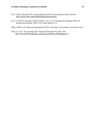 Creating Technology Learning Environment 60
Tu, C. (2012, December 02). Linkage design model Prezi presentation. Retrieved from
https://prezi.com/e-ueht3zr6mh/linkage-design-model/
Tu, C. H. (2014). Concepts of PLE & ONLE. In C. H. Tu, Strategies for building a Web 2.0
learning environment. ABC-CLIO. Santa Barbara, CA.
What is RSS? (n.d.). Retrieved December 04, 2016, from http://www.qwhatis.com/what-is-rss-2/
Wolf, G. (n.d.). The quantified self. Retrieved December 04, 2016, from
http://www.ted.com/talks/gary_wolf_the_quantified_self?language=en
 