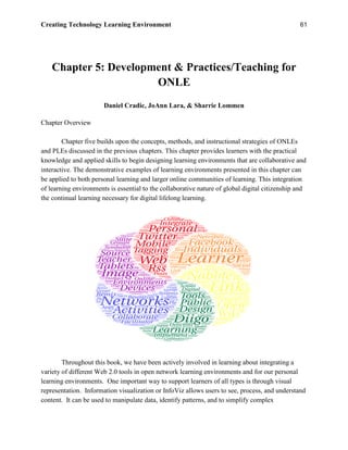 Creating Technology Learning Environment 61
Chapter 5: Development & Practices/Teaching for
ONLE
Daniel Cradic, JoAnn Lara, & Sharrie Lommen
Chapter Overview
Chapter five builds upon the concepts, methods, and instructional strategies of ONLEs
and PLEs discussed in the previous chapters. This chapter provides learners with the practical
knowledge and applied skills to begin designing learning environments that are collaborative and
interactive. The demonstrative examples of learning environments presented in this chapter can
be applied to both personal learning and larger online communities of learning. This integration
of learning environments is essential to the collaborative nature of global digital citizenship and
the continual learning necessary for digital lifelong learning.
Throughout this book, we have been actively involved in learning about integrating a
variety of different Web 2.0 tools in open network learning environments and for our personal
learning environments. One important way to support learners of all types is through visual
representation. Information visualization or InfoViz allows users to see, process, and understand
content. It can be used to manipulate data, identify patterns, and to simplify complex
 