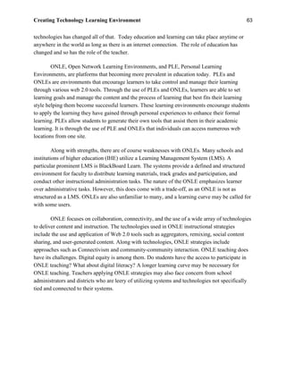 Creating Technology Learning Environment 63
technologies has changed all of that. Today education and learning can take place anytime or
anywhere in the world as long as there is an internet connection. The role of education has
changed and so has the role of the teacher.
ONLE, Open Network Learning Environments, and PLE, Personal Learning
Environments, are platforms that becoming more prevalent in education today. PLEs and
ONLEs are environments that encourage learners to take control and manage their learning
through various web 2.0 tools. Through the use of PLEs and ONLEs, learners are able to set
learning goals and manage the content and the process of learning that best fits their learning
style helping them become successful learners. These learning environments encourage students
to apply the learning they have gained through personal experiences to enhance their formal
learning. PLEs allow students to generate their own tools that assist them in their academic
learning. It is through the use of PLE and ONLEs that individuals can access numerous web
locations from one site.
Along with strengths, there are of course weaknesses with ONLEs. Many schools and
institutions of higher education (IHE) utilize a Learning Management System (LMS). A
particular prominent LMS is BlackBoard Learn. The systems provide a defined and structured
environment for faculty to distribute learning materials, track grades and participation, and
conduct other instructional administration tasks. The nature of the ONLE emphasizes learner
over administrative tasks. However, this does come with a trade-off, as an ONLE is not as
structured as a LMS. ONLEs are also unfamiliar to many, and a learning curve may be called for
with some users.
ONLE focuses on collaboration, connectivity, and the use of a wide array of technologies
to deliver content and instruction. The technologies used in ONLE instructional strategies
include the use and application of Web 2.0 tools such as aggregators, remixing, social content
sharing, and user-generated content. Along with technologies, ONLE strategies include
approaches such as Connectivism and community-community interaction. ONLE teaching does
have its challenges. Digital equity is among them. Do students have the access to participate in
ONLE teaching? What about digital literacy? A longer learning curve may be necessary for
ONLE teaching. Teachers applying ONLE strategies may also face concern from school
administrators and districts who are leery of utilizing systems and technologies not specifically
tied and connected to their systems.
 