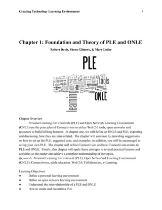 Creating Technology Learning Environment 1
Chapter 1: Foundation and Theory of PLE and ONLE
Robert Davis, Shera Gilmore, & Mary Loder
Chapter Overview
Personal Learning Environments (PLE) and Open Network Learning Environment
(ONLE) use the principles of Connectivism to utilize Web 2.0 tools, open networks and
resources to build lifelong learners. In chapter one, we will define an ONLE and PLE, exploring
and discussing, how they are inter-related. The chapter will continue by providing suggestions
on how to set up the PLE, suggested uses, and examples; in addition, you will be encouraged to
set up your own PLE. The chapter will define Connectivism and how Connectivism relates to
PLE and ONLE. Finally, this chapter will apply these concepts to several practical lessons and
activities so the reader can achieve a complete understanding of the topics.
Keywords: Personal Learning Environment (PLE), Open Networked Learning Environment
(ONLE), Connectivism, adult education, Web 2.0, Collaboration, e-Learning.
Learning Objectives
● Define a personal learning environment
● Define an open network learning environment
● Understand the interrelationship of a PLE and ONLE
● How to create and maintain a PLE
 