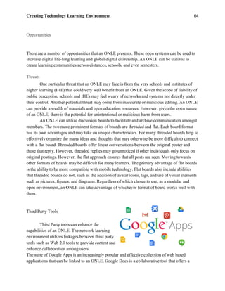 Creating Technology Learning Environment 64
Opportunities
There are a number of opportunities that an ONLE presents. These open systems can be used to
increase digital life-long learning and global digital citizenship. An ONLE can be utilized to
create learning communities across distances, schools, and even semesters.
Threats
One particular threat that an ONLE may face is from the very schools and institutes of
higher learning (IHE) that could very well benefit from an ONLE. Given the scope of liability of
public perception, schools and IHEs may feel weary of networks and systems not directly under
their control. Another potential threat may come from inaccurate or malicious editing. An ONLE
can provide a wealth of materials and open education resources. However, given the open nature
of an ONLE, there is the potential for unintentional or malicious harm from users.
An ONLE can utilize discussion boards to facilitate and archive communication amongst
members. The two more prominent formats of boards are threaded and flat. Each board format
has its own advantages and may take on unique characteristics. For many threaded boards help to
effectively organize the many ideas and thoughts that may otherwise be more difficult to connect
with a flat board. Threaded boards offer linear conversations between the original poster and
those that reply. However, threaded replies may go unnoticed if other individuals only focus on
original postings. However, the flat approach ensures that all posts are seen. Moving towards
other formats of boards may be difficult for many learners. The primary advantage of flat boards
is the ability to be more compatible with mobile technology. Flat boards also include abilities
that threaded boards do not, such as the addition of avatar icons, tags, and use of visual elements
such as pictures, figures, and diagrams. Regardless of which choice to use, as a modular and
open environment, an ONLE can take advantage of whichever format of board works well with
them.
Third Party Tools
Third Party tools can enhance the
capabilities of an ONLE. The network learning
environment utilizes linkages between third party
tools such as Web 2.0 tools to provide content and
enhance collaboration among users.
The suite of Google Apps is an increasingly popular and effective collection of web based
applications that can be linked to an ONLE. Google Docs is a collaborative tool that offers a
 