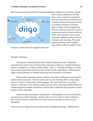 Creating Technology Learning Environment 65
space for user generated content to be created and edited by multiple users in real-time. Google
Plus is another collaborative tool that
allows users to search for communities
that may interest them or create their own
community with specific focuses, similar
to an Online Community of Practice.
Diigo is another web based application
that can be utilized to provide a wealth of
resources and archived content within an
ONLE. This tool allows users to create
bookmarks, highlight specific sections of
web pages, and create tags. This social
tagging architecture allows multiple
users within an ONLE to quickly search
and access content previously tagged by other users.
Wearable Technology
The Educause Learning Initiative (2013) makes the distinction clear: “an Internet-
connected smart watch or pair of running shoes with sensors in them are ‘wearable technology,’
whereas a smartphone or a tablet is simply ‘mobile’” (para. 5). Wearable technology is used by
many to track personal data with devices like the Fitbit and the Apple iWatch. While personal
usage is great the potential of wearable technology in the classroom is even greater.
With wearable technology teachers would have the ability to differentiate curriculum for
students in their classrooms. Students could use devices like the Oculus Rift (a virtual reality
device) to “travel” to other places to learn languages, take virtual field trips or to conduct
research. Textbooks or class materials could be accessed online, allowing for differentiation and
student engagement. Students and teachers would be able to collaborate from anywhere to create
projects or share information.
Student records, class progress, search patterns, reading patterns, test scores could all be
accessed using wearable technology. Students who move from school to school would have
their records with them, instead of the new school having to wait days or weeks to get the
information.
There are concerns along with the excitement of this developing technology. Student privacy
 
