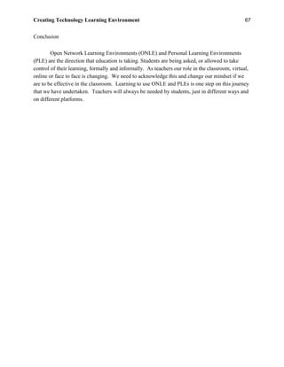 Creating Technology Learning Environment 67
Conclusion
Open Network Learning Environments (ONLE) and Personal Learning Environments
(PLE) are the direction that education is taking. Students are being asked, or allowed to take
control of their learning, formally and informally. As teachers our role in the classroom, virtual,
online or face to face is changing. We need to acknowledge this and change our mindset if we
are to be effective in the classroom. Learning to use ONLE and PLEs is one step on this journey
that we have undertaken. Teachers will always be needed by students, just in different ways and
on different platforms.
 
