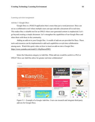 Creating Technology Learning Environment 68
Learning activities/assignment
Activity 1: Google Docs
Google Docs is a Web2.0 application that is more than just a word processor. Docs can
act as a collaborative tool where multiple users can type and edit a document all in real-time.
This makes Doc a valuable tool for an ONLE where user-generated content is emphasized. Let’s
go beyond creating a simple document. Let’s strengthen the capabilities of our Google Docs and
share them with those in the community.
Adding an add-on to your Google Doc. A wealth of add-ons are provided for Docs. These
tools and resources can be implemented to add such capabilities as real-time collaboration
among users. Watch this quick video on how to insert an add-on into a Google Doc:
https://www.youtube.com/watch?v=lZqX6ocwHWU
Select the Education category in Add-Ons. What add-ons would be useful to a PLE or
ONLE? How can Add-Ons allow for greater real-time collaboration?
Figure 5.1 - Example of a Google Add-Ons. Users can research and integrate third-party
add-ons for Google Docs.
 