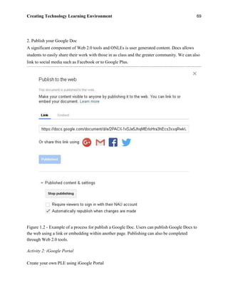 Creating Technology Learning Environment 69
2. Publish your Google Doc
A significant component of Web 2.0 tools and ONLEs is user generated content. Docs allows
students to easily share their work with those in as class and the greater community. We can also
link to social media such as Facebook or to Google Plus.
Figure 1.2 - Example of a process for publish a Google Doc. Users can publish Google Docs to
the web using a link or embedding within another page. Publishing can also be completed
through Web 2.0 tools.
Activity 2: iGoogle Portal
Create your own PLE using iGoogle Portal
 