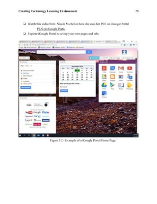 Creating Technology Learning Environment 70
❏ Watch this video from Nicole Michel on how she uses her PLE on iGoogle Portal
PLN on iGoogle Portal
❏ Explore iGoogle Portal to set up your own pages and tabs
Figure 5.2 - Example of a iGoogle Portal Home Page.
 