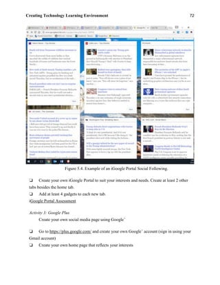 Creating Technology Learning Environment 72
Figure 5.4. Example of an iGoogle Portal Social Following.
❏ Create your own iGoogle Portal to suit your interests and needs. Create at least 2 other
tabs besides the home tab.
❏ Add at least 4 gadgets to each new tab.
iGoogle Portal Assessment
Activity 3: Google Plus
Create your own social media page using Google+
❏ Go to https://plus.google.com/ and create your own Google+
account (sign in using your
Gmail account)
❏ Create your own home page that reflects your interests
 