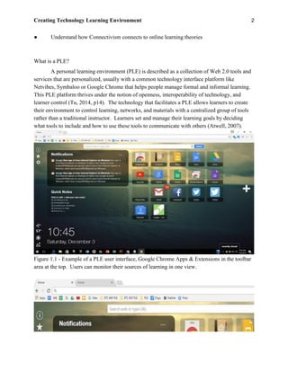 Creating Technology Learning Environment 2
● Understand how Connectivism connects to online learning theories
What is a PLE?
A personal learning environment (PLE) is described as a collection of Web 2.0 tools and
services that are personalized, usually with a common technology interface platform like
Netvibes, Symbaloo or Google Chrome that helps people manage formal and informal learning.
This PLE platform thrives under the notion of openness, interoperability of technology, and
learner control (Tu, 2014, p14). The technology that facilitates a PLE allows learners to create
their environment to control learning, networks, and materials with a centralized group of tools
rather than a traditional instructor. Learners set and manage their learning goals by deciding
what tools to include and how to use these tools to communicate with others (Atwell, 2007).
Figure 1.1 - Example of a PLE user interface, Google Chrome Apps & Extensions in the toolbar
area at the top. Users can monitor their sources of learning in one view.
 