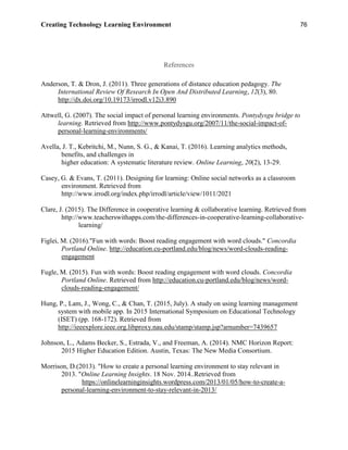 Creating Technology Learning Environment 76
References
Anderson, T. & Dron, J. (2011). Three generations of distance education pedagogy. The
International Review Of Research In Open And Distributed Learning, 12(3), 80.
http://dx.doi.org/10.19173/irrodl.v12i3.890
Attwell, G. (2007). The social impact of personal learning environments. Pontydysgu bridge to
learning. Retrieved from http://www.pontydysgu.org/2007/11/the-social-impact-of-
personal-learning-environments/
Avella, J. T., Kebritchi, M., Nunn, S. G., & Kanai, T. (2016). Learning analytics methods,
benefits, and challenges in
higher education: A systematic literature review. Online Learning, 20(2), 13-29.
Casey, G. & Evans, T. (2011). Designing for learning: Online social networks as a classroom
environment. Retrieved from
http://www.irrodl.org/index.php/irrodl/article/view/1011/2021
Clare, J. (2015). The Difference in cooperative learning & collaborative learning. Retrieved from
http://www.teacherswithapps.com/the-differences-in-cooperative-learning-collaborative-
learning/
Figlei, M. (2016)."Fun with words: Boost reading engagement with word clouds." Concordia
Portland Online. http://education.cu-portland.edu/blog/news/word-clouds-reading-
engagement
Fugle, M. (2015). Fun with words: Boost reading engagement with word clouds. Concordia
Portland Online. Retrieved from http://education.cu-portland.edu/blog/news/word-
clouds-reading-engagement/
Hung, P., Lam, J., Wong, C., & Chan, T. (2015, July). A study on using learning management
system with mobile app. In 2015 International Symposium on Educational Technology
(ISET) (pp. 168-172). Retrieved from
http://ieeexplore.ieee.org.libproxy.nau.edu/stamp/stamp.jsp?arnumber=7439657
Johnson, L., Adams Becker, S., Estrada, V., and Freeman, A. (2014). NMC Horizon Report:
2015 Higher Education Edition. Austin, Texas: The New Media Consortium.
Morrison, D.(2013). "How to create a personal learning environment to stay relevant in
2013. "Online Learning Insights. 18 Nov. 2014..Retrieved from
https://onlinelearninginsights.wordpress.com/2013/01/05/how-to-create-a-
personal-learning-environment-to-stay-relevant-in-2013/
 