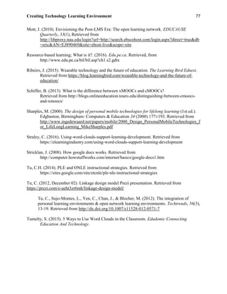 Creating Technology Learning Environment 77
Mott, J. (2010). Envisioning the Post-LMS Era: The open learning network. EDUCAUSE
Quarterly, 33(1), Retrieved from
http://libproxy.nau.edu/login?url=http://search.ebscohost.com/login.aspx?direct=true&db
=eric&AN=EJ890469&site=ehost-live&scope=site
Resource-based learning; What is it?. (2016). Edu.pe.ca. Retrieved, from
http://www.edu.pe.ca/bil/bil.asp?ch1.s2.gdtx
Ribeiro, J. (2015). Wearable technology and the future of education. The Learning Bird Ednest.
Retrieved from https://blog.learningbird.com/wearable-technology-and-the-future-of-
education/
Schiffer, B. (2013). What is the difference between xMOOCs and cMOOCs?
Retrieved from http://blogs.onlineeducation.touro.edu/distinguishing-between-cmoocs-
and-xmoocs/
Sharples, M. (2000). The design of personal mobile technologies for lifelong learning (1st ed.).
Edgbaston, Birmingham: Computers & Education 34 (2000) 177±193. Retrieved from
http://www.ingedewaard.net/papers/mobile/2000_Design_PersonalMobileTechnologies_f
or_LifeLongLearning_MikeSharples.pdf
Straley, C. (2016). Using-word-clouds-support-learning-development. Retrieved from
https://elearningindustry.com/using-word-clouds-support-learning-development
Stricklan, J. (2008). How google docs works. Retrieved from
http://computer.howstuffworks.com/internet/basics/google-docs1.htm
Tu, C.H. (2014). PLE and ONLE instructional strategies. Retrieved from
https://sites.google.com/site/etcnle/ple-nle-instructional-strategies
Tu, C. (2012, December 02). Linkage design model Prezi presentation. Retrieved from
https://prezi.com/e-ueht3zr6mh/linkage-design-model/
Tu, C., Sujo-Montes, L., Yen, C., Chan, J., & Blocher, M. (2012). The integration of
personal learning environments & open network learning environments. Techtrends, 56(3),
13-19. Retrieved from http://dx.doi.org/10.1007/s11528-012-0571-7
Tumelty, S. (2015). 5 Ways to Use Word Clouds in the Classroom. Edudemic Connecting
Education And Technology.
 