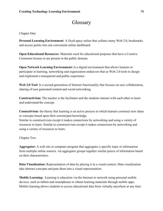 Creating Technology Learning Environment 79
Glossary
Chapter One:
Personal Learning Environment: A fixed space online that collates many Web 2.0, bookmarks
and access points into one convenient online dashboard.
Open Educational Resources: Materials used for educational purposes that have a Creative
Commons license or are present in the public domain.
Open Network Learning Environment: Is a digital environment that allows learners to
participate in learning, networking and organization endeavors that us Web 2.0 tools to design
and implement a transparent and public experience.
Web 2.0 Tool: Is a second generation of Internet functionality that focuses on user collaboration,
sharing of user generated content and social networking.
Constructivism: The teacher is the facilitator and the students interact with each other to learn
and understand the concept.
Connectivism: the theory that learning is an active process in which learners construct new ideas
or concepts based upon their current/past knowledge.
Similar to constructivism except it makes connections by networking and using a variety of
resources to learn. Similar to constructivism except it makes connections by networking and
using a variety of resources to learn.
Chapter Two
Aggregator: A web site or computer program that aggregates a specific topic or information
from multiple online sources. An aggregator groups together similar pieces of information based
on their characteristics.
Data Visualization: Representation of data by placing it in a visual context. Data visualization
take abstract concepts and puts them into a visual representation.
Mobile Learning: Learning is education via the Internet or network using personal mobile
devices, such as tablets and smartphones to obtain learning materials through mobile apps.
Mobile learning allows students to access educational data from virtually anywhere at any time.
 
