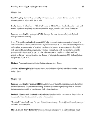 Creating Technology Learning Environment 81
Chapter Four
Social Tagging: keywords generated by internet users on a platform that are used to describe
and categorize an object, concept, or idea.
Really Simple Syndication or Rich Site Summary (RSS): Uses a family of standard web feed
format to publish frequently updated information: blogs, journals, news, audio, video, etc.
Personal Learning Environments (PLE): Systems that help learners take control of and
manage their own learning.
Open Network Learning Environment (ONLE): personalized, communicative, interactive,
and collaborative network of learners in a digital environment. It is a network created by teachers
and students as an extension of personal learning environments, whereby students share their
self-generated infographics, documents, websites, research, etc. with one another in order to
generate new knowledge (Tu, 2014, p. 18). It involves social tagging, social networking,
cognitive sharing via social tagging, and sharing of networked sources via RSS feeds and other
widgets (Tu, 2014, p. 18).
Linkage: A connection or relationship between two or more things.
Adaptive Technologies: Software and online platforms that adjust to individual students’ needs
as they learn.
Chapter Five
Personal Learning Environment (PLE): A collection of digital tools and resources that allows
individual learners to control their learning interface by supporting the integration of multiple
tools and resources with an emphasis on Web 2.0 applications.
Learning Management System (LMS): A closed-system learning environment that provides a
structured system for administrative tasks of instruction.
Threaded Discussion Board Format: Discussion postings are displayed in a threaded or parent-
child text-based structure.
Flat Discussion Board Format: Discussion postings are displayed in a chronological order
 