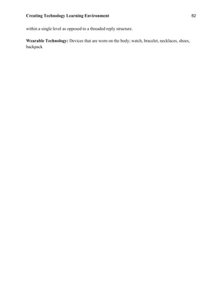 Creating Technology Learning Environment 82
within a single level as opposed to a threaded reply structure.
Wearable Technology: Devices that are worn on the body; watch, bracelet, necklaces, shoes,
backpack
 