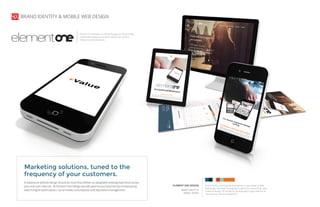 brand identity, brand guide development, logo design, mobile
web design, top level messaging & supportive copy writing, sales
collateral design, 3D rendering, photography/image selection &
manipulation, client management
ELEMENT ONE DESIGN
BRAND IDENTITY &
MOBILE DESIGN
Element One Design is a marketing agency that provides
mobile web design and analytic support for small to
medium sized businesses.
A responsive website design should do more than deliver an adaptable viewing experience across
your end user’s devices. At Element One Design we add value to your business by incorporating
search engine optimization, social media consolidation and reputation management.
Marketing solutions, tuned to the
frequency of your customers.
BRAND IDENTITY & MOBILE WEB DESIGN
 
