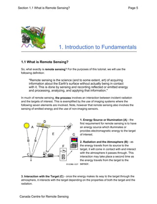 1. Introduction to Fundamentals
1.1 What is Remote Sensing?
So, what exactly is remote sensing? For the purposes of this tutorial, we will use the
following definition:
"Remote sensing is the science (and to some extent, art) of acquiring
information about the Earth's surface without actually being in contact
with it. This is done by sensing and recording reflected or emitted energy
and processing, analyzing, and applying that information."
In much of remote sensing, the process involves an interaction between incident radiation
and the targets of interest. This is exemplified by the use of imaging systems where the
following seven elements are involved. Note, however that remote sensing also involves the
sensing of emitted energy and the use of non-imaging sensors.
1. Energy Source or Illumination (A) - the
first requirement for remote sensing is to have
an energy source which illuminates or
provides electromagnetic energy to the target
of interest.
2. Radiation and the Atmosphere (B) - as
the energy travels from its source to the
target, it will come in contact with and interact
with the atmosphere it passes through. This
interaction may take place a second time as
the energy travels from the target to the
sensor.
3. Interaction with the Target (C) - once the energy makes its way to the target through the
atmosphere, it interacts with the target depending on the properties of both the target and the
radiation.
Page 5Section 1.1 What is Remote Sensing?
Canada Centre for Remote Sensing
 