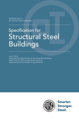 ANSI/AISC 360-16
An American National Standard
Specification for
Structural Steel
Buildings
July 7, 2016
Supersedes the Specification for Structural Steel Buildings
dated June 22, 2010 and all previous versions
Approved by the Committee on Specifications
 