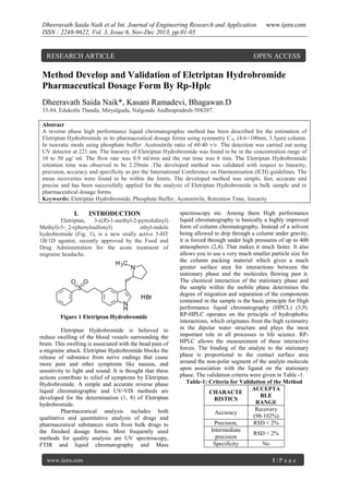 Dheeravath Saida Naik et al Int. Journal of Engineering Research and Application
ISSN : 2248-9622, Vol. 3, Issue 6, Nov-Dec 2013, pp.01-05

RESEARCH ARTICLE

www.ijera.com

OPEN ACCESS

Method Develop and Validation of Eletriptan Hydrobromide
Pharmaceutical Dosage Form By Rp-Hplc
Dheeravath Saida Naik*, Kasani Ramadevi, Bhagawan.D
33-84, Edukotla Thanda, Miryalguda, Nalgonda Andhrapradesh-508207.
Abstract
A reverse phase high performance liquid chromatographic method has been described for the estimation of
Eletriptan Hydrobromide in its pharmaceutical dosage forms using symmetry C18 (4.6×100nm, 3.5μm) column.
In isocratic mode using phosphate buffer: Acetonitrile ratio of 60:40 v/v. The detection was carried out using
UV detector at 221 nm. The linearity of Eletriptan Hydrobromide was found to be in the concentration range of
10 to 50 μg/ ml. The flow rate was 0.9 ml/min and the run time was 6 min. The Eletriptan Hydrobromide
retention time was observed to be 2.29min .The developed method was validated with respect to linearity,
precision, accuracy and specificity as per the International Conference on Harmonisation (ICH) guidelines. The
mean recoveries were found to be within the limits. The developed method was simple, fast, accurate and
precise and has been successfully applied for the analysis of Eletriptan Hydrobromide in bulk sample and in
pharmaceutical dosage forms.
Keywords: Eletriptan Hydrobromide, Phosphate Buffer, Acetonitrile, Retention Time, linearity

I.

INTRODUCTION

Eletriptan,
3-((R)-1-methyl-2-pyrrolidinyl)
Methyl)-5-_2-(phenylsulfonyl)
ethyl-indole
hydrobromide (Fig. 1), is a new orally active 5-HT
1B/1D agonist, recently approved by the Food and
Drug Administration for the acute treatment of
migraine headache.

Figure 1 Eletriptan Hydrobromide
Eletriptan Hydrobromide is believed to
reduce swelling of the blood vessels surrounding the
brain. This swelling is associated with the head pain of
a migraine attack. Eletriptan Hydrobromide blocks the
release of substance from nerve endings that cause
more pain and other symptoms like nausea, and
sensitivity to light and sound. It is thought that these
actions contribute to relief of symptoms by Eletriptan
Hydrobromide. A simple and accurate reverse phase
liquid chromatographic and UV-VIS methods are
developed for the determination (1, 8) of Eletriptan
hydrobromide.
Pharmaceutical analysis includes both
qualitative and quantitative analysis of drugs and
pharmaceutical substances starts from bulk drugs to
the finished dosage forms. Most frequently used
methods for quality analysis are UV spectroscopy,
FTIR and liquid chromatography and Mass
www.ijera.com

spectroscopy etc. Among them High performance
liquid chromatography is basically a highly improved
form of column chromatography. Instead of a solvent
being allowed to drip through a column under gravity,
it is forced through under high pressures of up to 400
atmospheres (2,4). That makes it much faster. It also
allows you to use a very much smaller particle size for
the column packing material which gives a much
greater surface area for interactions between the
stationary phase and the molecules flowing past it.
The chemical interaction of the stationary phase and
the sample within the mobile phase determines the
degree of migration and separation of the components
contained in the sample is the basic principle for High
performance liquid chromatography (HPCL) (3,9).
RP-HPLC operates on the principle of hydrophobic
interactions, which originates from the high symmetry
in the dipolar water structure and plays the most
important role in all processes in life science. RPHPLC allows the measurement of these interactive
forces. The binding of the analyte to the stationary
phase is proportional to the contact surface area
around the non-polar segment of the analyte molecule
upon association with the ligand on the stationary
phase. The validation criteria were given in Table -1.
Table-1: Criteria for Validation of the Method
ACCEPTA
CHARACTE
BLE
RISTICS
RANGE
Recovery
Accuracy
(98-102%)
Precision,
RSD < 2%
Intermediate
RSD < 2%
precision
Specificity
No
1|P age

 