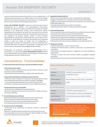 Aranda 360 ENDPOINT SECURITY
   Protección de la Información y del Punto Final                                                                                           www.arandasoft.com


Invertir en varias soluciones para el punto final no es una medida eficaz. La        Seguridad Inalámbrica (Wi-Fi)
mayoría de estas soluciones no se integran entre sí con el fin de proteger           ŸControl de la conectividad Wi-Fi punto-a-punto (Ad Hoc), y Bluetooth.
totalmente los sistemas corporativos y la información, y en cambio pueden            ŸObliga el uso de VPN en las conexiones a puntos de acceso WiFi públicos.
generar un gran impacto en el desempeño del punto final.                             ŸObliga el uso de métodos de autenticación y encripción en las conexiones Wi-
                                                                                     Fi (WEP, WPA, WPA2, etc.).
Aranda 360 ENDPOINT SECURITY recupera el control del punto final al                  ŸListas blancas de puntos de acceso Wi-Fi autorizados.
departamento de TI, dándole a los administradores herramientas                       ŸHabilita la política de “No Wi-Fi” dentro o fuera de la compañía.
granulares para gestionar y asegurar las estaciones de trabajo, los equipos
portátiles y los dispositivos móviles. Estas protecciones operan                     Control de Dispositivos
independiente de la ubicación del punto final, sea que este se encuentre             ŸPermisos granulares de acceso a dispositivos removibles de almacenamiento.
dentro de la red corporativa, conectado a una red doméstica externa o a una          ŸControl por tipo, modelo, y número serial del dispositivo.
red inalámbrica. Las políticas pueden cambiar en forma dinámica                      ŸControl de operaciones de lectura y escritura por tipo de archivo.
dependiendo del contexto de la conectividad, del usuario actual y de la              ŸMonitoreo de las operaciones realizadas en los dispositivos removibles.
evaluación de conformidad de la máquina, garantizando que la seguridad               ŸControl sobre los diferentes tipos de dispositivos USB / Firewire.
cumpla o supere los niveles de riesgo. Una vez configuradas e                        ŸCifrado de archivos almacenados en dispositivos removibles (pendrives).
implementadas las políticas de seguridad en la consola de administración
de Aranda 360, estas no pueden ser desactivadas o modificadas por el                 Cifrado de Contenido
usuario; incluso si ese usuario tiene privilegios de administrador.                  ŸCifrado transparente y “al-vuelo” de los archivos.
                                                                                     ŸPolíticas de cifrado basadas en archivos y directorios, con administración
Combinando una protección distribuida, la administración fácil y                     centralizada.
centralizada y un control total, Aranda 360 ENDPOINT SECURITY permite                ŸAutenticación secundaria opcional e integración con fuertes métodos de
que los departamentos de TI recuperen el control total de su infraestructura         autenticación.
de seguridad para los puntos finales de la red.                                      Ÿ Permite al usuario final crear archivos cifrados y protegidos mediante
                                                                                     contraseñas.
                                                                                     ŸBorrado seguro de archivos y limpieza del archivo de intercambio (swap file).

Características - Funcionalidades
Sistema de Prevención de Intrusos a nivel de Host (HIPS) y Firewall
                                                                                     Requerimientos del Sistema
Protección basada en reglas                                                          En el Agente
ŸControl de acceso a las aplicaciones, tipos de archivos, directorios, panel
de control, y registro de Windows.                                                   Procesador                     Intel/AMD Compatible (x86/x64) 2 GHz
ŸControl de las conexiones entrantes y salientes para cada aplicación.
                                                                                     Memoria                       512 MB RAM o superior
Endurecimiento del Sistema y Análisis de Comportamiento
ŸDetección, alerta y bloqueo de mecanismos de ataques genéricos tales                Sistema Operativo             Microsoft Windows XP SP2, Vista, 7 (32 & 64 Bits)
como desbordamientos de memoria (buffer-overflow), o keyloggers.
ŸAuto-aprendizaje del comportamiento normal de las aplicaciones.                                                   50 MB
                                                                                     Espacio libre en DD
ŸIdentificación y bloqueo de exploits de Día-Cero y malware desconocido.

Prevención de Intrusos a nivel de Red                                                En el Servidor Maestro
ŸVerificación de la integridad de los protocolos de red
ŸDetección y bloqueo de mecanismos de intrusión de red tales como port-              Procesador                     Intel/AMD Compatible (x86/x64) 2 GHz
scanning o ip-flooding.                                                              Memoria                        2 GB RAM (agregar 512 MB por cada 500 Agentes)

Control de Aplicaciones y Archivos                                                   Sistema Operativo             Microsoft Windows Server 2003 SP2, 2008 R2
ŸControl de la instalación de software y ejecución de las aplicaciones.
ŸRefuerzo del control mediante listas blancas o listas negras.                                                     4 GB
                                                                                     Espacio libre en DD
ŸProtección contra la interrupción de las aplicaciones críticas.
ŸControles granulares para limitar el acceso a los archivos.

Control de Acceso a la Red (NAC)                                                         Solicite información adicional sobre éste u otros
Ÿ Verificación de las aplicaciones en ejecución, archivos y parches de                   productos de Aranda Software al correo electrónico
actualización.                                                                           info@arandasoft.com, consulte a su distribuidor
ŸRefuerzo a nivel del cliente de las políticas de control de acceso a la red.
                                                                                         autorizado o visite nuestro sitio en Internet
ŸInteroperabilidad con soluciones Juniper UAC, Microsoft NAP, Cisco NAC y
muchos otros fabricantes de soluciones VPN.                                              www.arandasoft.com.



                                                                   © 2004-2012. Todos los derechos reservados. Aranda Software, el logotipo de Aranda Software, y todos sus
                                                        2.         módulos componentes son marcas registradas de Aranda Software Corporation.
 
