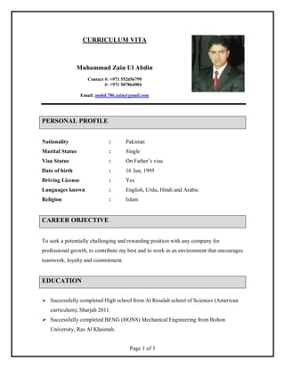 Page 1 of 3
CURRICULUM VITA
Muhammad Zain Ul Abdin
Contact #: +971 552656799
#: +971 507864904
Email: mohd.786.zain@gmail.com
PERSONAL PROFILE
Nationality : Pakistan
Marital Status : Single
Visa Status : On Father’s visa.
Date of birth : 16 Jun, 1995
Driving License : Yes
Languages known : English, Urdu, Hindi and Arabic
Religion : Islam
CAREER OBJECTIVE
To seek a potentially challenging and rewarding position with any company for
professional growth, to contribute my best and to work in an environment that encourages
teamwork, loyalty and commitment.
EDUCATION
 Successfully completed High school from Al Resalah school of Sciences (American
curriculum), Sharjah 2011.
 Successfully completed BENG (HONS) Mechanical Engineering from Bolton
University, Ras Al Khaimah.
 