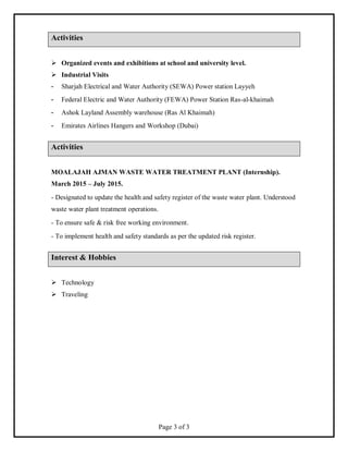 Page 3 of 3
Activities
 Organized events and exhibitions at school and university level.
 Industrial Visits
- Sharjah Electrical and Water Authority (SEWA) Power station Layyeh
- Federal Electric and Water Authority (FEWA) Power Station Ras-al-khaimah
- Ashok Layland Assembly warehouse (Ras Al Khaimah)
- Emirates Airlines Hangers and Workshop (Dubai)
Activities
MOALAJAH AJMAN WASTE WATER TREATMENT PLANT (Internship).
March 2015 – July 2015.
- Designated to update the health and safety register of the waste water plant. Understood
waste water plant treatment operations.
- To ensure safe & risk free working environment.
- To implement health and safety standards as per the updated risk register.
Interest & Hobbies
 Technology
 Traveling
 