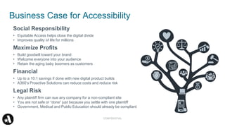 Business Case for Accessibility
Social Responsibility
• Equitable Access helps close the digital divide
• Improves quality of life for millions
Maximize Profits
• Build goodwill toward your brand
• Welcome everyone into your audience
• Retain the aging baby boomers as customers
Financial
• Up to a 10:1 savings if done with new digital product builds
• A360’s Proactive Solutions can reduce costs and reduce risk
Legal Risk
• Any plaintiff firm can sue any company for a non-compliant site
• You are not safe or “done” just because you settle with one plaintiff
• Government, Medical and Public Education should already be compliant
CONFIDENTIAL
 