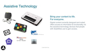 Bring your content to life.
For everyone.
Digital content correctly designed and coded,
offers access to information & functionality via
the assistive technology devices that people
with disabilities use to gain access.
Assistive Technology
CONFIDENTIAL
 