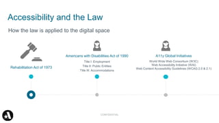 Accessibility and the Law
Rehabilitation Act of 1973
How the law is applied to the digital space
Americans with Disabilities Act of 1990
Title I: Employment
Title II: Public Entities
Title III: Accommodations
A11y Global Initiatives
World Wide Web Consortium (W3C)
Web Accessibility Initiative (WAI)
Web Content Accessibility Guidelines (WCAG 2.0 & 2.1)
CONFIDENTIAL
 