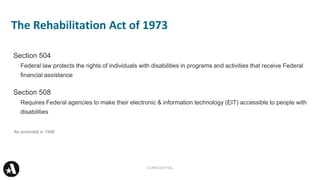 Section 504
Federal law protects the rights of individuals with disabilities in programs and activities that receive Federal
financial assistance
Section 508
Requires Federal agencies to make their electronic & information technology (EIT) accessible to people with
disabilities
The Rehabilitation Act of 1973
CONFIDENTIAL
As amended in 1998
 