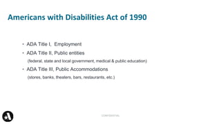 • ADA Title I, Employment
• ADA Title II, Public entities
(federal, state and local government, medical & public education)
• ADA Title III, Public Accommodations
(stores, banks, theaters, bars, restaurants, etc.)
Americans with Disabilities Act of 1990
CONFIDENTIAL
 