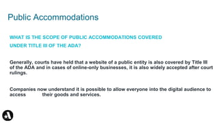 Public Accommodations
WHAT IS THE SCOPE OF PUBLIC ACCOMMODATIONS COVERED
UNDER TITLE III OF THE ADA?
Generally, courts have held that a website of a public entity is also covered by Title III
of the ADA and in cases of online-only businesses, it is also widely accepted after court
rulings.
Companies now understand it is possible to allow everyone into the digital audience to
access their goods and services.
 