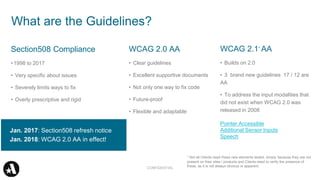 Section508 Compliance
•1998 to 2017
• Very specific about issues
• Severely limits ways to fix
• Overly prescriptive and rigid
WCAG 2.0 AA
• Clear guidelines
• Excellent supportive documents
• Not only one way to fix code
• Future-proof
• Flexible and adaptable
What are the Guidelines?
Jan. 2017: Section508 refresh notice
Jan. 2018: WCAG 2.0 AA in effect!
CONFIDENTIAL
WCAG 2.1* AA
• Builds on 2.0
• 3 brand new guidelines 17 / 12 are
AA
• To address the input modalities that
did not exist when WCAG 2.0 was
released in 2008
Pointer Accessible
Additional Sensor Inputs
Speech
* Not all Clients need these new elements tested, simply because they are not
present on their sites / products and Clients need to verify the presence of
these, as it is not always obvious or apparent.
 