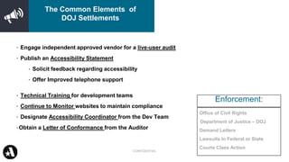 Office of Civil Rights
Department of Justice – DOJ
Demand Letters
Lawsuits In Federal or State
Courts Class Action
• Engage independent approved vendor for a live-user audit
• Publish an Accessibility Statement
• Solicit feedback regarding accessibility
• Offer Improved telephone support
• Technical Training for development teams
• Continue to Monitor websites to maintain compliance
• Designate Accessibility Coordinator from the Dev Team
•Obtain a Letter of Conformance from the Auditor
Enforcement:
CONFIDENTIAL
The Common Elements of
DOJ Settlements
 