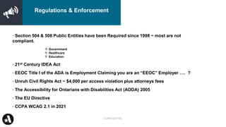 • Section 504 & 508 Public Entities have been Required since 1998 ~ most are not
compliant.
❖ Government
❖ Healthcare
❖ Education
• 21st Century IDEA Act
• EEOC Title I of the ADA is Employment Claiming you are an “EEOC” Employer …. ?
• Unruh Civil Rights Act ~ $4,000 per access violation plus attorneys fees
• The Accessibility for Ontarians with Disabilities Act (AODA) 2005
• The EU Directive
• CCPA WCAG 2.1 in 2021
CONFIDENTIAL
Regulations & Enforcement
 
