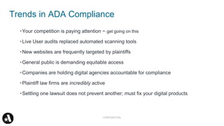 •Your competition is paying attention ~ get going on this
•Live User audits replaced automated scanning tools
•New websites are frequently targeted by plaintiffs
•General public is demanding equitable access
•Companies are holding digital agencies accountable for compliance
•Plaintiff law firms are incredibly active
•Settling one lawsuit does not prevent another; must fix your digital products
Trends in ADA Compliance
CONFIDENTIAL
 