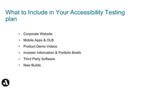 What to Include in Your Accessibility Testing
plan
• Corporate Website
• Mobile Apps & OLB
• Product Demo Videos
• Investor Information & Portfolio Briefs
• Third Party Software
• New Builds
 