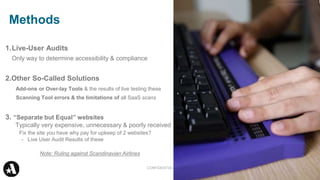Methods 34
1.Live-User Audits
Only way to determine accessibility & compliance
2.Other So-Called Solutions
Add-ons or Over-lay Tools & the results of live testing these
Scanning Tool errors & the limitations of all SaaS scans
3. “Separate but Equal” websites
Typically very expensive, unnecessary & poorly received
Fix the site you have why pay for upkeep of 2 websites?
- Live User Audit Results of these
Note: Ruling against Scandinavian Airlines
CONFIDENTIAL
 