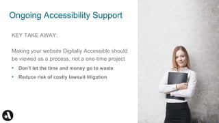 KEY TAKE AWAY:
Making your website Digitally Accessible should
be viewed as a process, not a one-time project
• Don’t let the time and money go to waste
• Reduce risk of costly lawsuit litigation
Ongoing Accessibility Support 41
 
