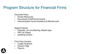 Program Structure for Financial Firms
Corporate Policy
• Human Resources
• Documents & Staff Environments
• Internal System Accommodations & Remote work
Digital Products
• Websites, On Line Banking, Mobile Apps
• PDF’s & Videos
• Updating Content
Third Party Vendors
• Loyalty Programs
• Careers Page
• Plug-ins
 