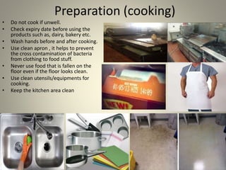 Preparation (cooking)
• Do not cook if unwell.
• Check expiry date before using the
products such as, dairy, bakery etc.
• Wash hands before and after cooking.
• Use clean apron , it helps to prevent
the cross contamination of bacteria
from clothing to food stuff.
• Never use food that is fallen on the
floor even if the floor looks clean.
• Use clean utensils/equipments for
cooking.
• Keep the kitchen area clean
 