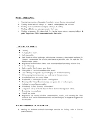 WORK EXPERANCE :
• Training in accounting office called (Consultative group) (kerston international).
• Working as sales account manager in a network company called DSC telecom.
• Working as an accountant in a company called (EL HANAA).
• Working at Henkel as a sales representative for 1 year.
• Working as consumer Telesales at Link Dot Net the biggest internet company in Egypt 4
years’ Experience, Title: consumer telesales Executive.
CURRENT JOB TASKS :
• Creating
• Managing floor breaks.
• Shift responsible.
• Task owner of referral project for referring new customer to our company and give the
customer compensation for referring them to us as per offers rules and apply the free
duration on the system.
• Responsible of enhancement for the team members and brain storming and new ideas.
• E-mail follows up.
• Task owner for Weekly report agent details.
• Participation of cancellation and retention project.
• Over achieving of targets for 8 queues helping new members in training .
• Giving training in referral project and work over all for new comers.
• Team leading in our new competitions.
• Responsible of updating link don net knowledgebase.
• Working under Utilizer Team to manage and update data of work program.
• Updating in weekly bases ports plan .
• Transferring Te-Data Accounts to Linkdot net.
• Competitors survey In Weekly Bases to Know the newest competitors offers .
• Transferring company leads.
• Quartile and annual
• Responsible for handling all client communications, conflict, with ensuring that client
issues are dealt with in an efficient manner and informing my Manager of any problems
that may arise.
JOB RESPONSBILTES & CHALLENGE :
• Develop and maintain favorable relationships with new and existing clients in order to
increase revenue.
3
 