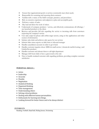 • Ensure that organizational goods or services consistently meet client needs.
• Responsible for sustaining and renewing client contracts.
• Familiar with a variety of the field's concepts, practices, and procedures.
• Rely on extensive experience and judgment to plan and accomplish goals.
• Perform a variety of tasks.
• May lead and direct the work of others.
• Understands of company products / service, and effectively communicates all offerings /
any launched products to the client.
• Receives and provides full info regarding the service to incoming calls from customers
requesting the company's service
• Uses sales script for phone calls within target sectors, using on line applications and other
sources of information.
• Initiates sales deals and achieves sales quota for our services
• Submits Sales status reports on daily basis to inbound manager
• Handles cancellation accounts in order to get it back
• Handles customer inquiries about ADSL & small service ( domain & mail & hosting ) and
LinkdotNet products
• Handles customer and educate them to call right department
• Manages shift hours daily to have a great result at the end.
• Tries to handle escalated customer calls regarding problems, providing complete customer
satisfaction
PERSONAL SKILLS :
• Active
• leadership
• Accurate
• Flexible
• Negotiation
• Analytical thinking
• Organized thinking
• Time management
• Understanding others
• Solving critical problems
• Dealing with different human personalities.
• Enthusiastic for learning new things.
• Looking forward for better future and to be always distinct
INTERESTS
Reading, Football ,Hand ball, Riding horses, Swimming
4
 