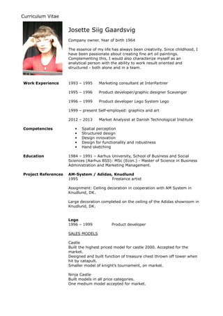 Curriculum Vitae
Josette Siig Gaardsvig
Company owner. Year of birth 1964
The essence of my life has always been creativity. Since childhood, I
have been passionate about creating fine art oil paintings.
Complementing this, I would also characterize myself as an
analytical person with the ability to work result oriented and
structured - both alone and in a team.
Work Experience 1993 – 1995 Marketing consultant at InterPartner
1995 – 1996 Product developer/graphic designer Scavenger
1996 – 1999 Product developer Lego System Lego
1999 – present Self-employed: graphics and art
2012 – 2013 Market Analysist at Danish Technological Institute
Competencies • Spatial perception
• Structured design
• Design innovation
• Design for functionality and robustness
• Hand sketching
Education 1984 – 1991 – Aarhus University, School of Business and Social
Sciences (Aarhus BSS): MSc (Econ.) - Master of Science in Business
Administration and Marketing Management.
Project References AM-System / Adidas, Knudlund
1995 Freelance artist
Assignment: Ceiling decoration in cooperation with AM System in
Knudlund, DK.
Large decoration completed on the ceiling of the Adidas showroom in
Knudlund, DK.
Lego
1996 – 1999 Product developer
SALES MODELS
Castle
Built the highest priced model for castle 2000. Accepted for the
market.
Designed and built function of treasure chest thrown off tower when
hit by catapult.
Smaller model of knight’s tournament, on market.
Ninja Castle
Built models in all price categories.
One medium model accepted for market.
 