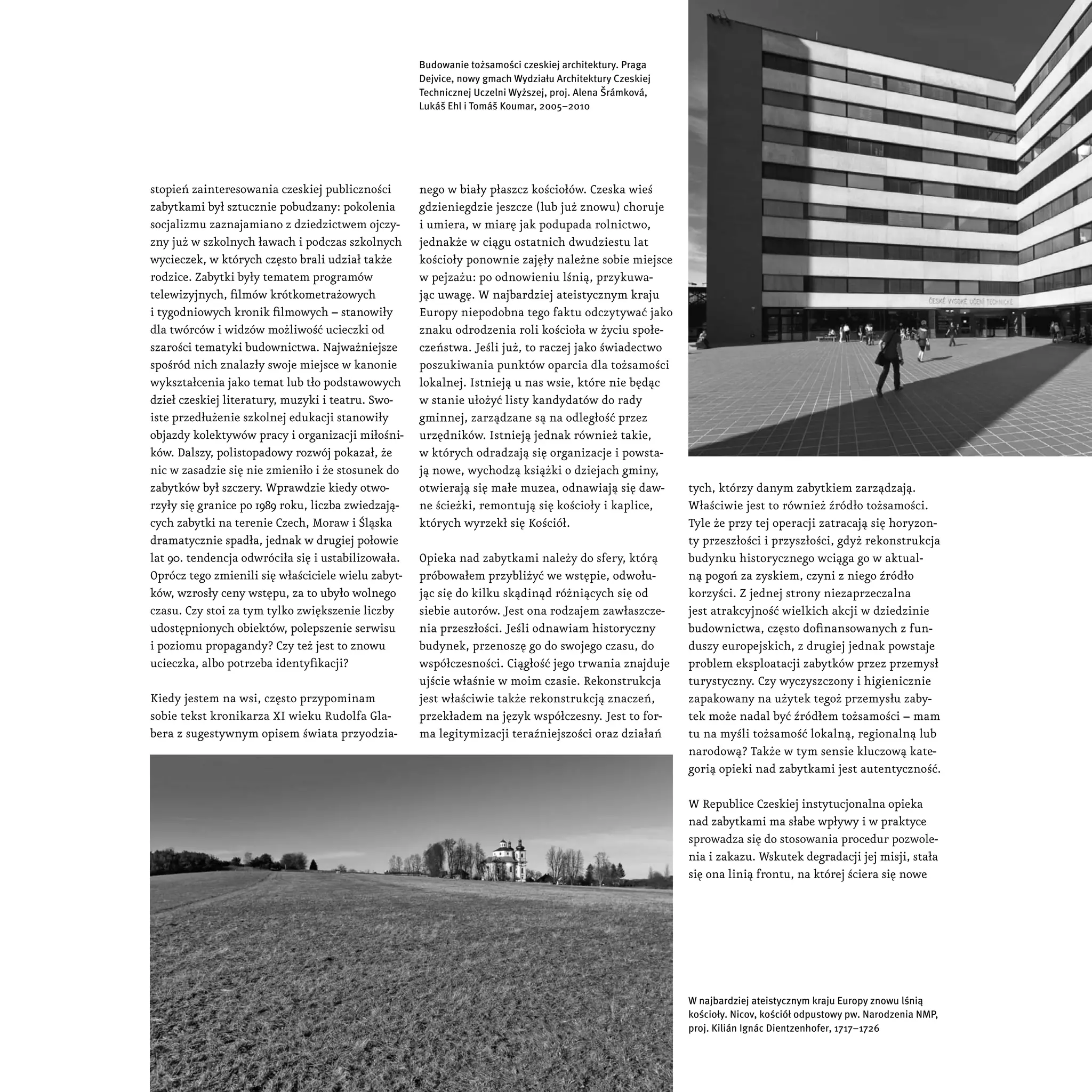 Budowanie tożsamości czeskiej architektury. Praga
                                                    Dejvice, nowy gmach Wydziału Architektury Czeskiej
                                                    Technicznej Uczelni Wyższej, proj. Alena Šrámková,
                                                    Lukáš Ehl i Tomáš Koumar, 2005–2010




stopień zainteresowania czeskiej publiczności       nego w biały płaszcz kościołów. Czeska wieś
zabytkami był sztucznie pobudzany: pokolenia        gdzieniegdzie jeszcze (lub już znowu) choruje
socjalizmu zaznajamiano z dziedzictwem ojczy-       i umiera, w miarę jak podupada rolnictwo,
zny już w szkolnych ławach i podczas szkolnych      jednakże w ciągu ostatnich dwudziestu lat
wycieczek, w których często brali udział także      kościoły ponownie zajęły należne sobie miejsce
rodzice. Zabytki były tematem programów             w pejzażu: po odnowieniu lśnią, przykuwa-
telewizyjnych, filmów krótkometrażowych             jąc uwagę. W najbardziej ateistycznym kraju
i tygodniowych kronik filmowych – stanowiły         Europy niepodobna tego faktu odczytywać jako
dla twórców i widzów możliwość ucieczki od          znaku odrodzenia roli kościoła w życiu społe-
szarości tematyki budownictwa. Najważniejsze        czeństwa. Jeśli już, to raczej jako świadectwo
spośród nich znalazły swoje miejsce w kanonie       poszukiwania punktów oparcia dla tożsamości
wykształcenia jako temat lub tło podstawowych       lokalnej. Istnieją u nas wsie, które nie będąc
dzieł czeskiej literatury, muzyki i teatru. Swo-    w stanie ułożyć listy kandydatów do rady
iste przedłużenie szkolnej edukacji stanowiły       gminnej, zarządzane są na odległość przez
objazdy kolektywów pracy i organizacji miłośni-     urzędników. Istnieją jednak również takie,
ków. Dalszy, polistopadowy rozwój pokazał, że       w których odradzają się organizacje i powsta-
nic w zasadzie się nie zmieniło i że stosunek do    ją nowe, wychodzą książki o dziejach gminy,
zabytków był szczery. Wprawdzie kiedy otwo-         otwierają się małe muzea, odnawiają się daw-         tych, którzy danym zabytkiem zarządzają.
rzyły się granice po 1989 roku, liczba zwiedzają-   ne ścieżki, remontują się kościoły i kaplice,        Właściwie jest to również źródło tożsamości.
cych zabytki na terenie Czech, Moraw i Śląska       których wyrzekł się Kościół.                         Tyle że przy tej operacji zatracają się horyzon-
dramatycznie spadła, jednak w drugiej połowie                                                            ty przeszłości i przyszłości, gdyż rekonstrukcja
lat 90. tendencja odwróciła się i ustabilizowała.   Opieka nad zabytkami należy do sfery, którą          budynku historycznego wciąga go w aktual-
Oprócz tego zmienili się właściciele wielu zabyt-   próbowałem przybliżyć we wstępie, odwołu-            ną pogoń za zyskiem, czyni z niego źródło
ków, wzrosły ceny wstępu, za to ubyło wolnego       jąc się do kilku skądinąd różniących się od          korzyści. Z jednej strony niezaprzeczalna
czasu. Czy stoi za tym tylko zwiększenie liczby     siebie autorów. Jest ona rodzajem zawłaszcze-        jest atrakcyjność wielkich akcji w dziedzinie
udostępnionych obiektów, polepszenie serwisu        nia przeszłości. Jeśli odnawiam historyczny          budownictwa, często dofinansowanych z fun-
i poziomu propagandy? Czy też jest to znowu         budynek, przenoszę go do swojego czasu, do           duszy europejskich, z drugiej jednak powstaje
ucieczka, albo potrzeba identyfikacji?              współczesności. Ciągłość jego trwania znajduje       problem eksploatacji zabytków przez przemysł
                                                    ujście właśnie w moim czasie. Rekonstrukcja          turystyczny. Czy wyczyszczony i higienicznie
Kiedy jestem na wsi, często przypominam             jest właściwie także rekonstrukcją znaczeń,          zapakowany na użytek tegoż przemysłu zaby-
sobie tekst kronikarza XI wieku Rudolfa Gla-        przekładem na język współczesny. Jest to for-        tek może nadal być źródłem tożsamości – mam
bera z sugestywnym opisem świata przyodzia-         ma legitymizacji teraźniejszości oraz działań        tu na myśli tożsamość lokalną, regionalną lub
                                                                                                         narodową? Także w tym sensie kluczową kate-
                                                                                                         gorią opieki nad zabytkami jest autentyczność.

                                                                                                         W Republice Czeskiej instytucjonalna opieka
                                                                                                         nad zabytkami ma słabe wpływy i w praktyce
                                                                                                         sprowadza się do stosowania procedur pozwole-
                                                                                                         nia i zakazu. Wskutek degradacji jej misji, stała
                                                                                                         się ona linią frontu, na której ściera się nowe




                                                                                                         W najbardziej ateistycznym kraju Europy znowu lśnią
                                                                                                         kościoły. Nicov, kościół odpustowy pw. Narodzenia NMP,
                                                                                                         proj. Kilián Ignác Dientzenhofer, 1717–1726
 