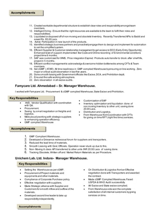 11. Created workable departmental structure to establish clear roles and responsibilityamongstteam
members.
12. Intelligenthiring - Ensure thatthe rightresources are available to the team to fulfil their roles and
responsibilities.
13. Liquidated or disposed off of non-moving and obsolete Inventory. Recently Transferred APIs to Baddi and
saved Rs. 85.00 Lacs.
14. Active Participation in new launch of the products.
15. Identified strategic business partners and proactivelyengage them to design and implement for automation
to set the simplified system.
16. Efficient Supplier & Customer relationship managementto get access to EEO (Early Entry Opportunity),
Enhanced level of support.Implemented Bar Code and Online recording of Environmental conditions
projecttime 6 months.
17. SAP was customized for WMS, Price integration Expired Products auto transfer to block after shelflife,
projectin 5 months.
18. Efficient conflict managementto acknowledge & overcome hidden bottlenecks among CFTs & Team
members.
19. Set cGMP ( ATAR) All time readiness in GMP complied Warehouse byensuring on line working. Zero
major or critical auditobservation in lastfive years.
20. Done smooth liaising with Governmentofficials like Excise,DCA, and Prohibition deptt.
21. Ensured the safe working atmosphere.
22. Zero observation in all excise audits.
Famycare Ltd. Ahmedabad – Sr. Manager Warehouse.
I worked with Famycare Ltd. Procurement & cGMP complied Warehouse,State Excise and Prohibition.
 AVD, Vendor Qualification with coordination
with QA.
 Procurement.
 Saving by smartnegotiation on freights and
logistics.
 Meticulouslyworking with strategic suppliers
to enhancing operation efficiency.
 GMP complied Warehouse
 Customization ofSAP
 Inventory optimization and liquidation done of
non moving Inventory to other unit, saving done
20.00 Lacs.
 Distribution and Logistics.
 From Warehouse frontCoordination with CFTs
for giving on time RFT (right first time) services.
1. GMP Compliant Warehouse.
2. Developed a Grievance redresssal forum for suppliers and transporters.
3. Reduced the lead time of materials.
4. Smooth Liaising with Govt. Officials. Operation never stuck up due to this.
5. Non- Moving A class API transferred to other units INR 20.00 Lacs of saving done.
6. Tracking Obsolete, Written off and Market Return Materials as per Procedure.
Unichem Lab. Ltd. Indore- Manager Warehouse.
 Setting the Warehouse as per cGMP.
 Procurement ofProject materials and
equipments and other materials.
 Compliance of Corporate Purchase policy.
 Effective negotiation with suppliers.
 Made Strategic alliance with Supplier and
Customers for smooth inflow and outflow of the
materials.
 Developed second line leader to take up
responsibilityindependently.
 On Distribution & Logistics frontan Effective
negotiation done with Transporters and awarded
the contract.
 Made cGMP Complied Warehouse.Faced
USFDA & WHO Audit successfully.
 All Excise and State excise complied.
 From Warehouse side won the complete
satisfaction ofall internal customers bygiving
services on time.
Key Responsibilities
Accomplishments
Key Responsibilities
Accomplishments
Accomplishments
 
