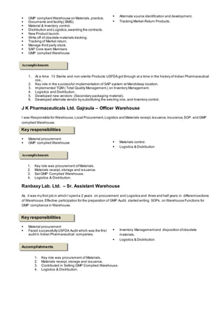 GMP compliantWarehouse on Materials,practice,
 Documents and facility( BMS).
 Material & Inventory control.
 Distribution and Logistics,awarding the contracts.
 New Product launch.
 Write off of obsolete materials tracking.
 Tracking of Market return.
 Manage third party stock.
 SAP Core team Members
 GMP complied Warehouse
 Alternate source identification and development.
 Tracking Market Return Products.
1. At a time 13 Sterile and non-sterile Products USFDA got through at a time in the history of Indian Pharmaceutical
cos..
2. Key role in the successful implementation of SAP system at Mandideep location.
3. Implemented TQM ( Total Quality Management.) on Inventory Management.
4. Logistics and Distribution.
5. Developed new vendors: (Secondary packaging material).
6. Developed alternate vendor by substituting the exis ting one, and Inventory control.
J K Pharmaceuticals Ltd. Gajraula – Officer Warehouse
I was Responsible for Warehouse, Local Procurement,Logistics and Materials receipt,Issuance,Insurance,SOP. and GMP
complied Warehouse.
 Material procurement
 GMP complied Warehouse  Materials control.
 Logistics & Distribution
1. Key role was procurement of Materials.
2. Materials receipt, storage and issuance.
3. Set GMP Complied Warehouse.
4. Logistics & Distribution.
Ranbaxy Lab. Ltd. – Sr. Assistant Warehouse
As it was my first job in which I spenta 2 years on procurement and Logistics and three and half years in differentsections
of Warehouse. Effective participation for the preparation of GMP Audit, started writing SOPs. on Warehouse Functions for
GMP compliance in Warehouse.
 Material procurement
 Faced successfullyUSFDA Audit which was the first
auditin Indian Pharmaceutical companies.
 Inventory Managementand disposition ofobsolete
materials.
 Logistics & Distribution
1. Key role was procurement of Materials.
2. Materials receipt, storage and issuance.
3. Contributed in Setting GMP Complied Warehouse.
4. Logistics & Distribution.
Accomplishments
Key responsibilities
Accomplishments
Key responsibilities
Accomplishments
 