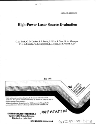 S       N




                                                                                        UCRL-ID-129096-98




                     High-Power Laser Source Evaluation



                 C. A. Back, C. D. Decker, J. F. Davis, S. Dixit, J. Grim, R. A. Managan,
                     F. J. D. Serduke, G. F. Simonson, L. J. Suter, C. R. Wuest, F. Ze




                                                                    July 1998



                         "?Sfei




This is an informal report intended primarily for internal or limited external
distribution. The opinions and conclusions stated are those of the author and may or
may not be those of the Laboratory.
Work performed under the auspices of the U.S. Department of Energy by the
Lawrence Livermore National Laboratory under Contract W-7405-ENG-48.
                                                                                                        fy;




   DISTRIBUTION STATEMENT A
                                                              fiCff p? of Mb
    Approved for Public Release
       Distribution Unlimited
                                            jraCQUALmriH8PECHBD4                       CvQ TU/i1 ^ - O ? ~ |4~|<ä
 