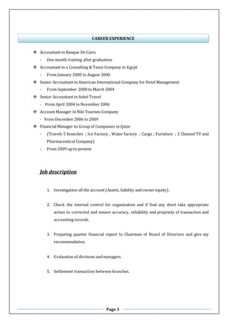 Page 3
 Accountant in Banque De Cairo
- One month training after graduation
 Accountant in a Consulting & Taxes Company in Egypt
- From January 2000 to August 2000
 Senior Accountant in American International Company for Hotel Management
- From September 2000 to March 2004
 Senior Accountant in Sobel Travel
- From April 2004 to November 2006
 Account Manager In Nile Tourism Company
- From December 2006 to 2009
 Financial Manager to Group of Companies in Qatar
- (Travels 5 branches ; Ice Factory , Water factory ; Cargo ; Furniture ; 2 Channel TV and
Pharmaceutical Company)
- From 2009 up to present
Job description
1. Investigation all the account (Assets, liability and owner equity).
2. Check the internal control for organization and if find any short take appropriate
action to corrected and ensure accuracy, reliability and propriety of transaction and
accounting records.
3. Preparing quarter financial report to Chairman of Board of Directors and give my
recommendation.
4. Evaluation of divisions and managers.
5. Settlement transaction between branches.
CAREER EXPERIENCE
 